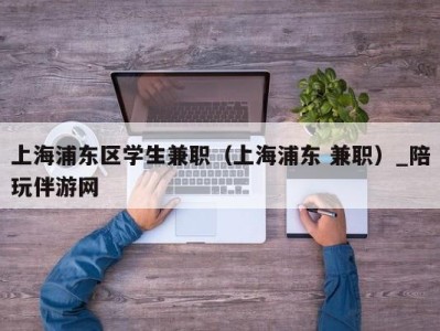 上海浦东区学生兼职（上海浦东 兼职）_陪玩伴游网