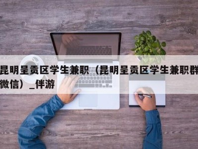 昆明呈贡区学生兼职（昆明呈贡区学生兼职群微信）_伴游