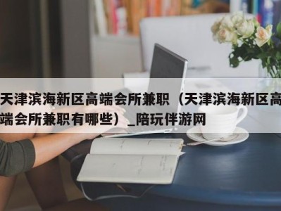 天津滨海新区高端会所兼职（天津滨海新区高端会所兼职有哪些）_陪玩伴游网