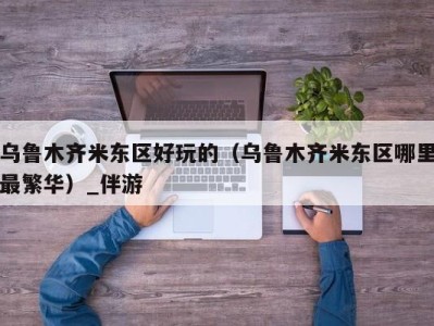 乌鲁木齐米东区好玩的（乌鲁木齐米东区哪里最繁华）_伴游