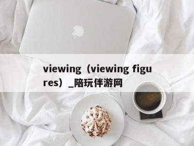 viewing（viewing figures）_陪玩伴游网