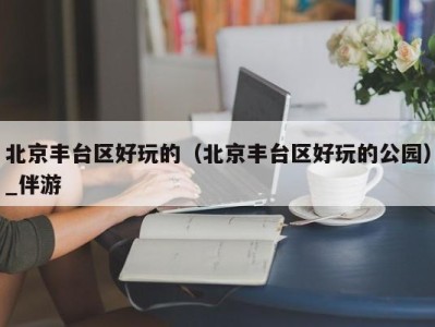 北京丰台区好玩的（北京丰台区好玩的公园）_伴游