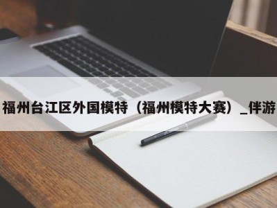 福州台江区外国模特（福州模特大赛）_伴游