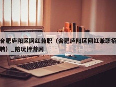 合肥庐阳区网红兼职（合肥庐阳区网红兼职招聘）_陪玩伴游网