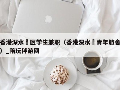 香港深水埗区学生兼职（香港深水埗青年旅舍）_陪玩伴游网