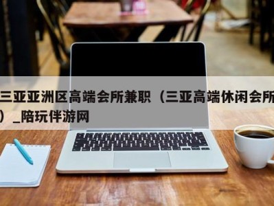 三亚亚洲区高端会所兼职（三亚高端休闲会所）_陪玩伴游网