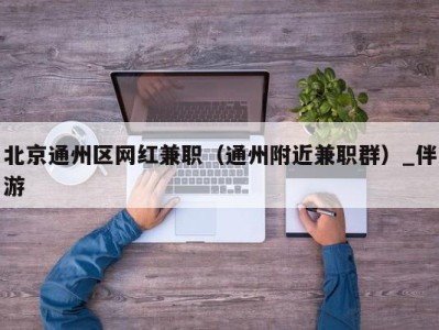 北京通州区网红兼职（通州附近兼职群）_伴游