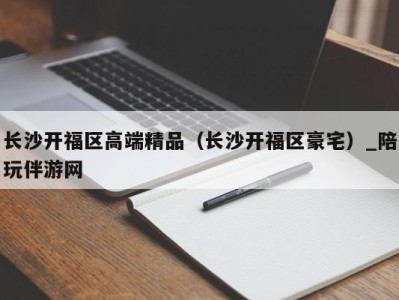 长沙开福区高端精品（长沙开福区豪宅）_陪玩伴游网