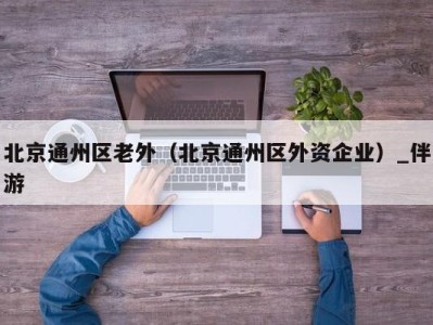 北京通州区老外（北京通州区外资企业）_伴游