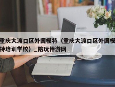 重庆大渡口区外国模特（重庆大渡口区外国模特培训学校）_陪玩伴游网