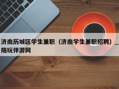 济南历城区学生兼职（济南学生兼职招聘）_陪玩伴游网