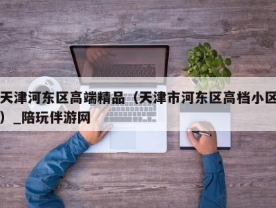 天津河东区高端精品（天津市河东区高档小区）_陪玩伴游网