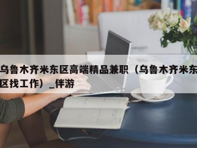 乌鲁木齐米东区高端精品兼职（乌鲁木齐米东区找工作）_伴游