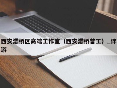 西安灞桥区高端工作室（西安灞桥普工）_伴游