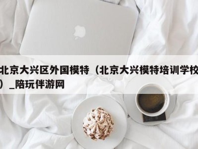 香港北京大兴区外国模特（北京大兴模特培训学校）_陪玩伴游网