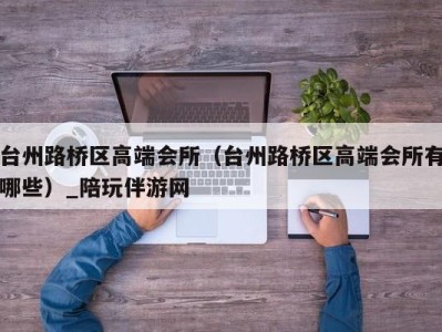 台州路桥区高端会所（台州路桥区高端会所有哪些）_陪玩伴游网