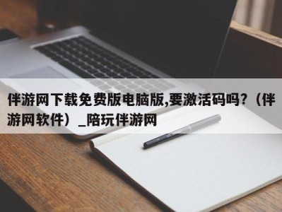 伴游网下载免费版电脑版,要激活码吗?（伴游网软件）_陪玩伴游网